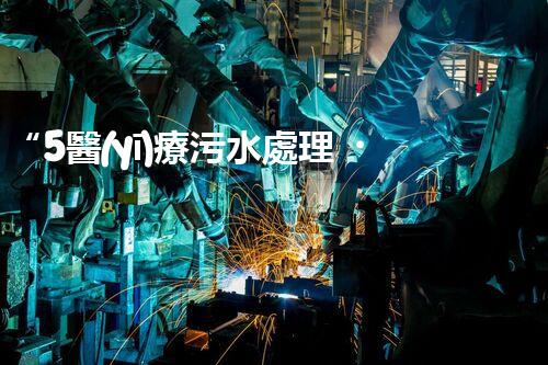 “5醫(yī)療污水處理，綠色守護(hù)，健康同行”